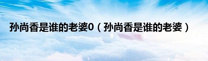 孙尚香是谁的老婆0（孙尚香是谁的老婆）