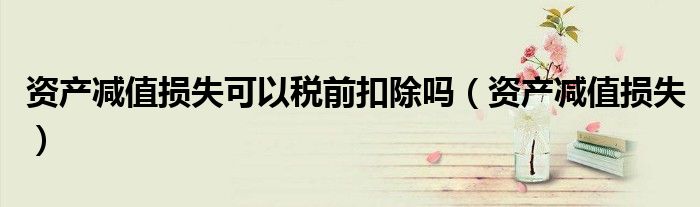 资产减值损失可以税前扣除吗（资产减值损失）