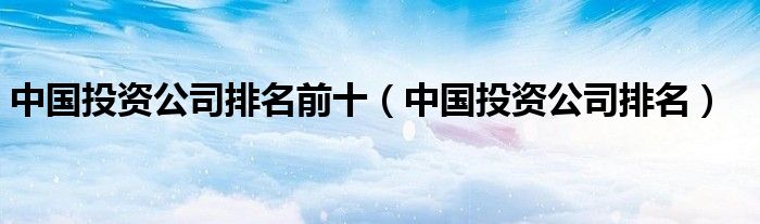 中国投资公司排名前十（中国投资公司排名）