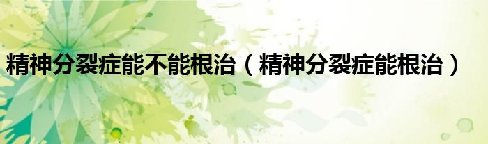 精神分裂症能不能根治（精神分裂症能根治）