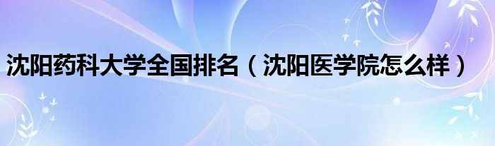 沈阳药科大学全国排名（沈阳医学院怎么样）