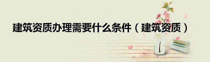 建筑资质办理需要什么条件（建筑资质）