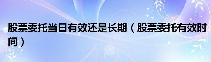 股票委托当日有效还是长期（股票委托有效时间）