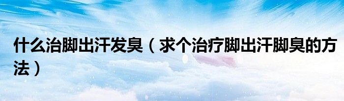 什么治脚出汗发臭（求个治疗脚出汗脚臭的方法）