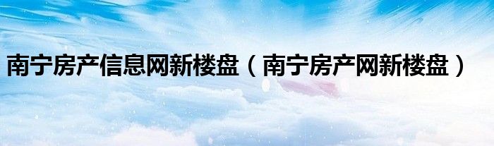 南宁房产信息网新楼盘（南宁房产网新楼盘）