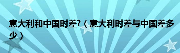 意大利和中国时差?（意大利时差与中国差多少）