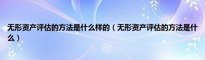 无形资产评估的方法是什么样的（无形资产评估的方法是什么）