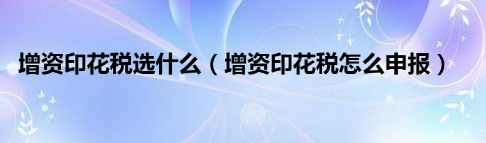 增资印花税选什么（增资印花税怎么申报）
