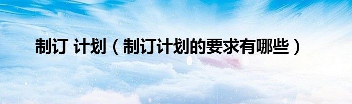 制订 计划（制订计划的要求有哪些）