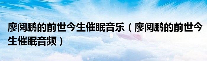 廖阅鹏的前世今生催眠音乐（廖阅鹏的前世今生催眠音频）