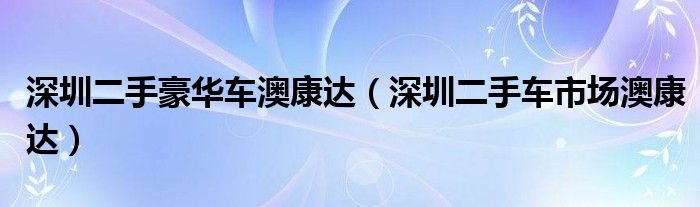 深圳二手豪华车澳康达（深圳二手车市场澳康达）