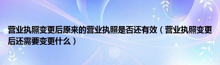 营业执照变更后原来的营业执照是否还有效（营业执照变更后还需要变更什么）