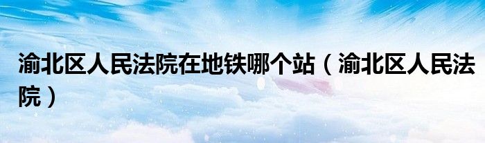 渝北区人民法院在地铁哪个站（渝北区人民法院）