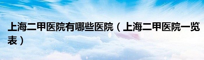 上海二甲医院有哪些医院（上海二甲医院一览表）