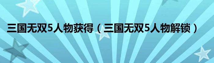 三国无双5人物获得（三国无双5人物解锁）