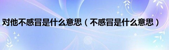 对他不感冒是什么意思（不感冒是什么意思）