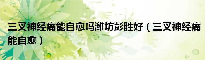 三叉神经痛能自愈吗潍坊彭胜好（三叉神经痛能自愈）