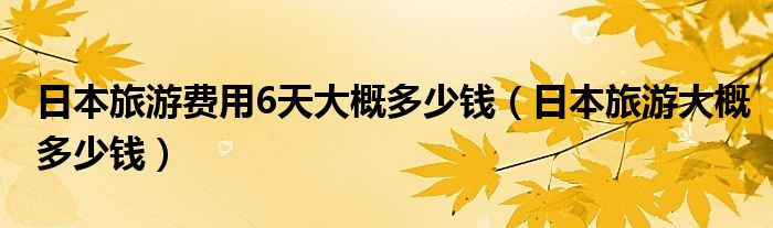 日本旅游费用6天大概多少钱（日本旅游大概多少钱）