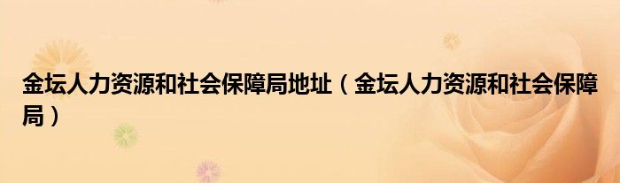 金坛人力资源和社会保障局地址（金坛人力资源和社会保障局）