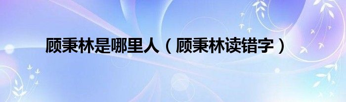顾秉林是哪里人（顾秉林读错字）