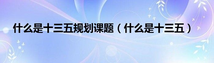 什么是十三五规划课题（什么是十三五）