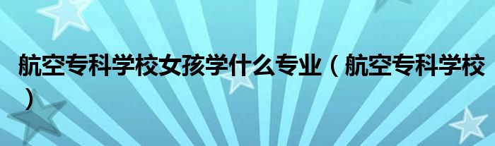航空专科学校女孩学什么专业（航空专科学校）