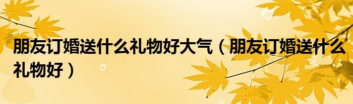 朋友订婚送什么礼物好大气（朋友订婚送什么礼物好）