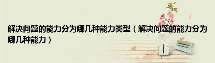 解决问题的能力分为哪几种能力类型（解决问题的能力分为哪几种能力）