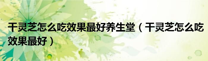 干灵芝怎么吃效果最好养生堂（干灵芝怎么吃效果最好）