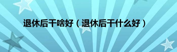 退休后干啥好（退休后干什么好）