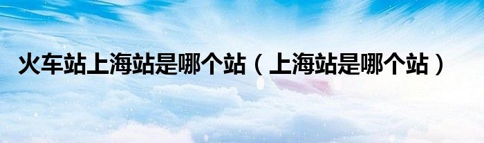 火车站上海站是哪个站（上海站是哪个站）