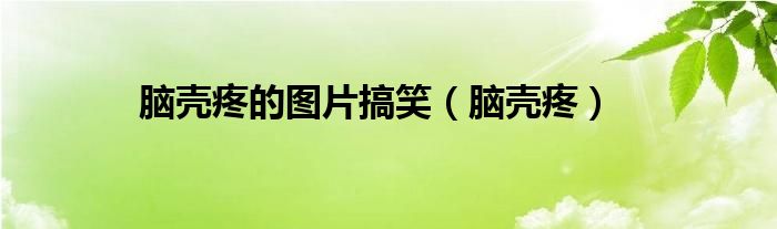 脑壳疼的图片搞笑（脑壳疼）