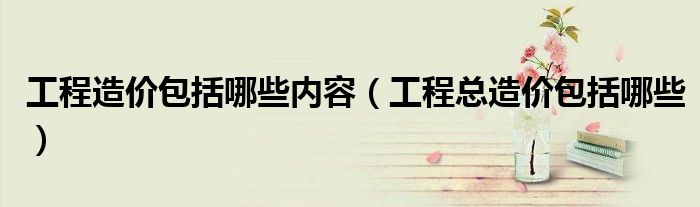 工程造价包括哪些内容（工程总造价包括哪些）