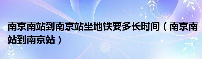 南京南站到南京站坐地铁要多长时间（南京南站到南京站）