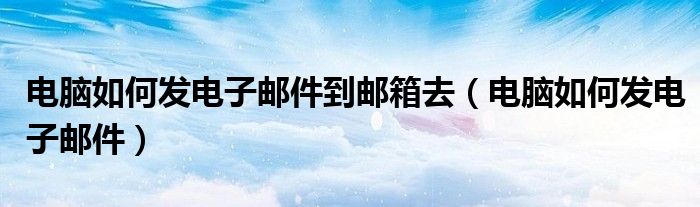 电脑如何发电子邮件到邮箱去（电脑如何发电子邮件）