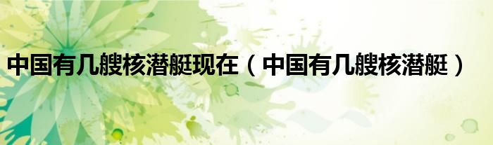 中国有几艘核潜艇现在（中国有几艘核潜艇）