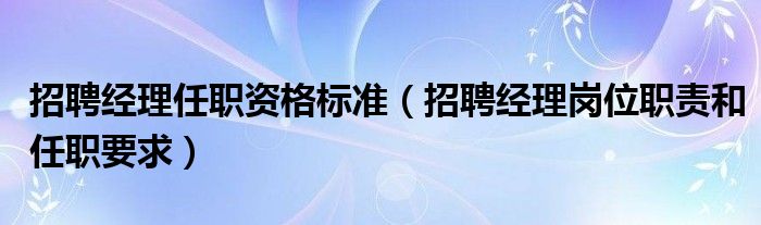 招聘经理任职资格标准（招聘经理岗位职责和任职要求）