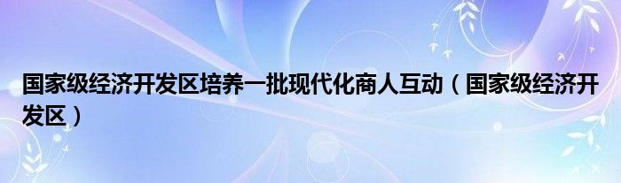 国家级经济开发区培养一批现代化商人互动（国家级经济开发区）