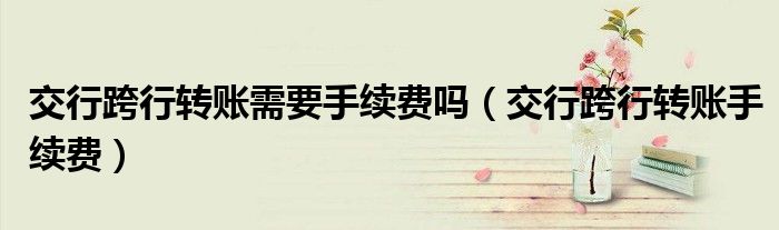 交行跨行转账需要手续费吗（交行跨行转账手续费）