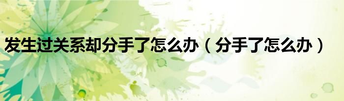 发生过关系却分手了怎么办（分手了怎么办）