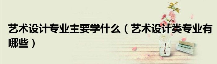 艺术设计专业主要学什么（艺术设计类专业有哪些）