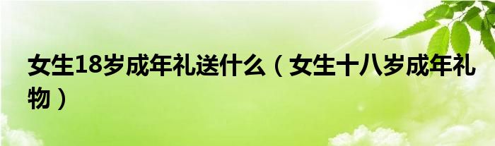女生18岁成年礼送什么（女生十八岁成年礼物）