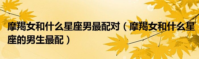 摩羯女和什么星座男最配对（摩羯女和什么星座的男生最配）