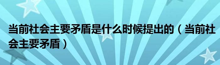 当前社会主要矛盾是什么时候提出的（当前社会主要矛盾）