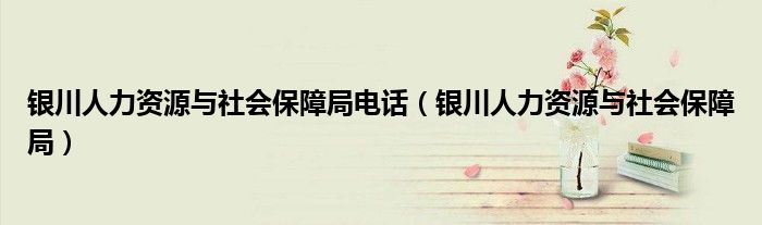 银川人力资源与社会保障局电话（银川人力资源与社会保障局）