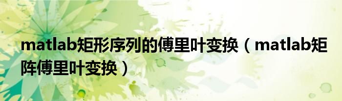 matlab矩形序列的傅里叶变换（matlab矩阵傅里叶变换）