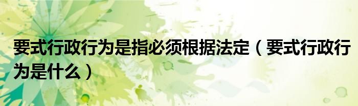 要式行政行为是指必须根据法定（要式行政行为是什么）