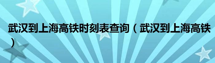 武汉到上海高铁时刻表查询（武汉到上海高铁）