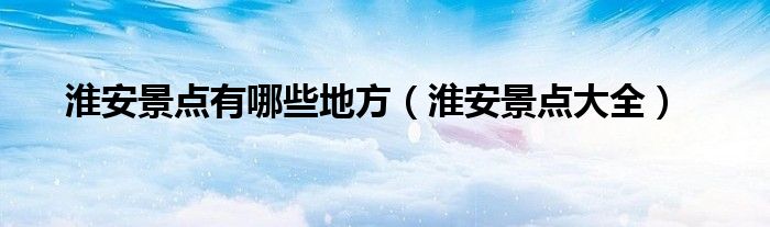 淮安景点有哪些地方（淮安景点大全）