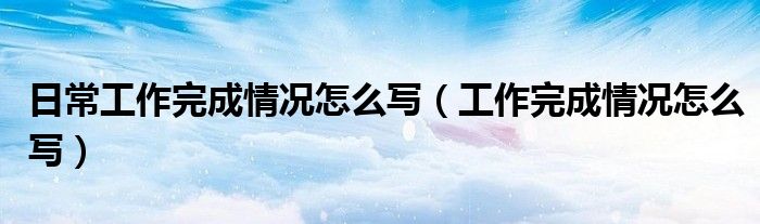 日常工作完成情况怎么写（工作完成情况怎么写）